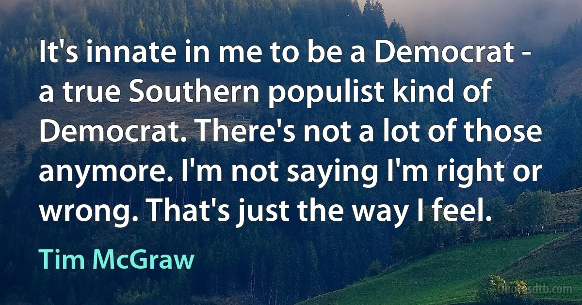 It's innate in me to be a Democrat - a true Southern populist kind of Democrat. There's not a lot of those anymore. I'm not saying I'm right or wrong. That's just the way I feel. (Tim McGraw)