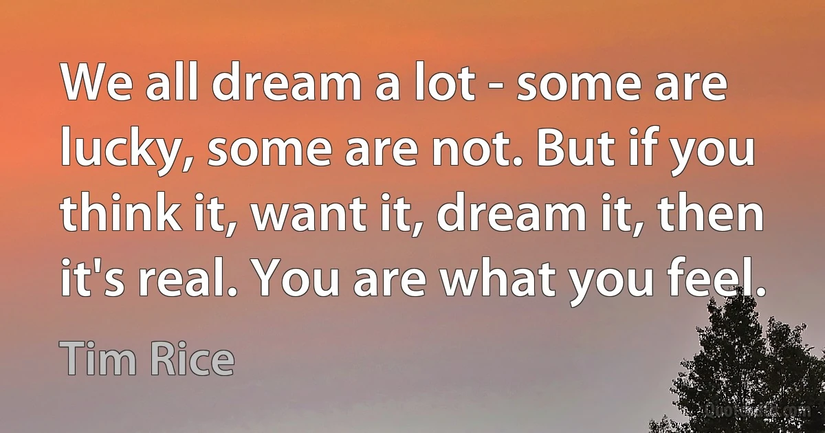 We all dream a lot - some are lucky, some are not. But if you think it, want it, dream it, then it's real. You are what you feel. (Tim Rice)