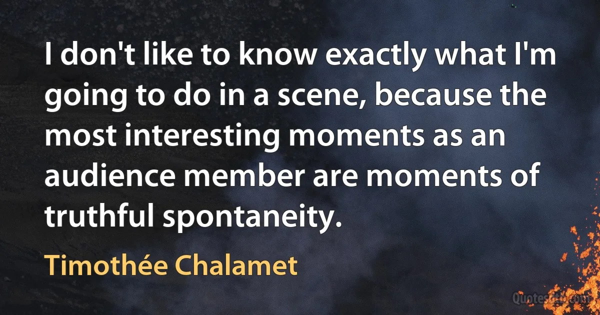 I don't like to know exactly what I'm going to do in a scene, because the most interesting moments as an audience member are moments of truthful spontaneity. (Timothée Chalamet)