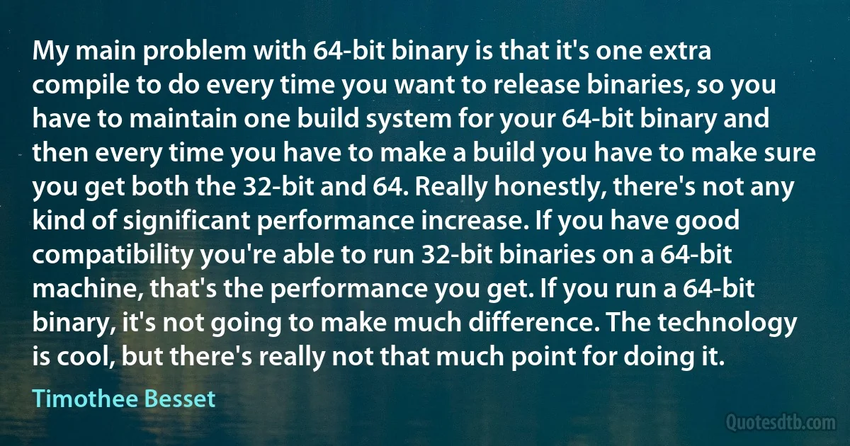 My main problem with 64-bit binary is that it's one extra compile to do every time you want to release binaries, so you have to maintain one build system for your 64-bit binary and then every time you have to make a build you have to make sure you get both the 32-bit and 64. Really honestly, there's not any kind of significant performance increase. If you have good compatibility you're able to run 32-bit binaries on a 64-bit machine, that's the performance you get. If you run a 64-bit binary, it's not going to make much difference. The technology is cool, but there's really not that much point for doing it. (Timothee Besset)