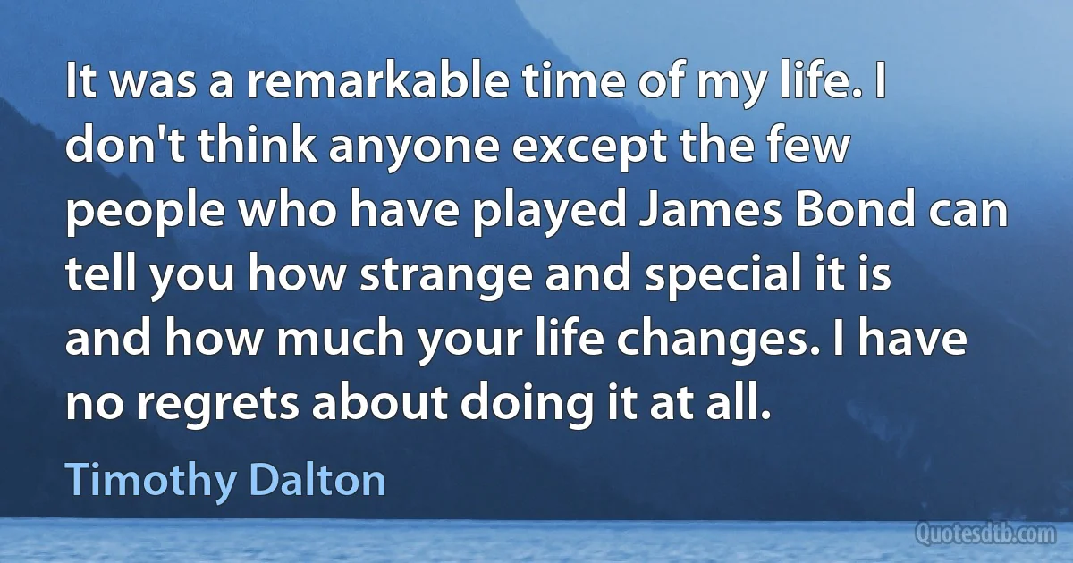 It was a remarkable time of my life. I don't think anyone except the few people who have played James Bond can tell you how strange and special it is and how much your life changes. I have no regrets about doing it at all. (Timothy Dalton)