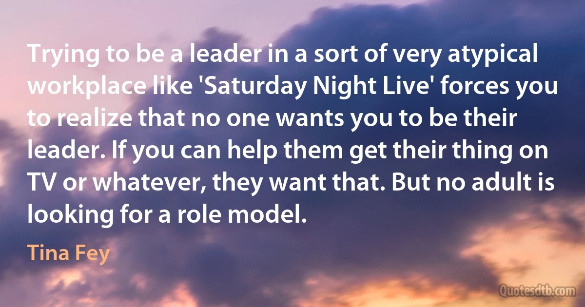 Trying to be a leader in a sort of very atypical workplace like 'Saturday Night Live' forces you to realize that no one wants you to be their leader. If you can help them get their thing on TV or whatever, they want that. But no adult is looking for a role model. (Tina Fey)