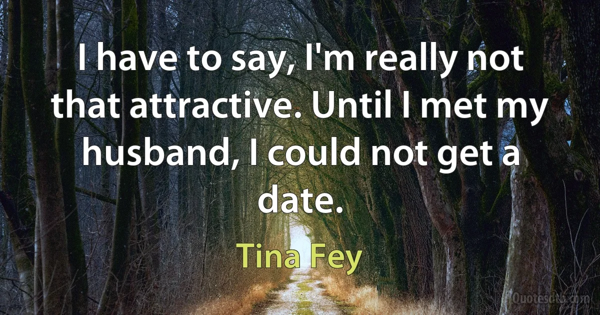 I have to say, I'm really not that attractive. Until I met my husband, I could not get a date. (Tina Fey)