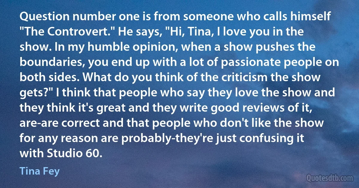 Question number one is from someone who calls himself "The Controvert." He says, "Hi, Tina, I love you in the show. In my humble opinion, when a show pushes the boundaries, you end up with a lot of passionate people on both sides. What do you think of the criticism the show gets?" I think that people who say they love the show and they think it's great and they write good reviews of it, are-are correct and that people who don't like the show for any reason are probably-they're just confusing it with Studio 60. (Tina Fey)