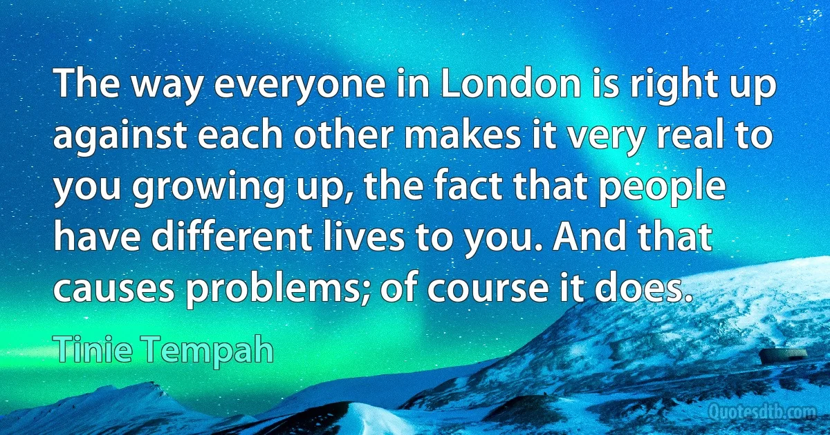 The way everyone in London is right up against each other makes it very real to you growing up, the fact that people have different lives to you. And that causes problems; of course it does. (Tinie Tempah)