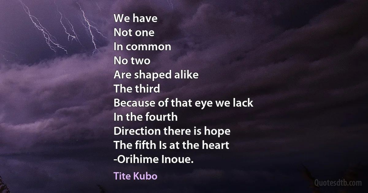 We have
Not one
In common
No two
Are shaped alike
The third
Because of that eye we lack
In the fourth
Direction there is hope
The fifth Is at the heart
-Orihime Inoue. (Tite Kubo)