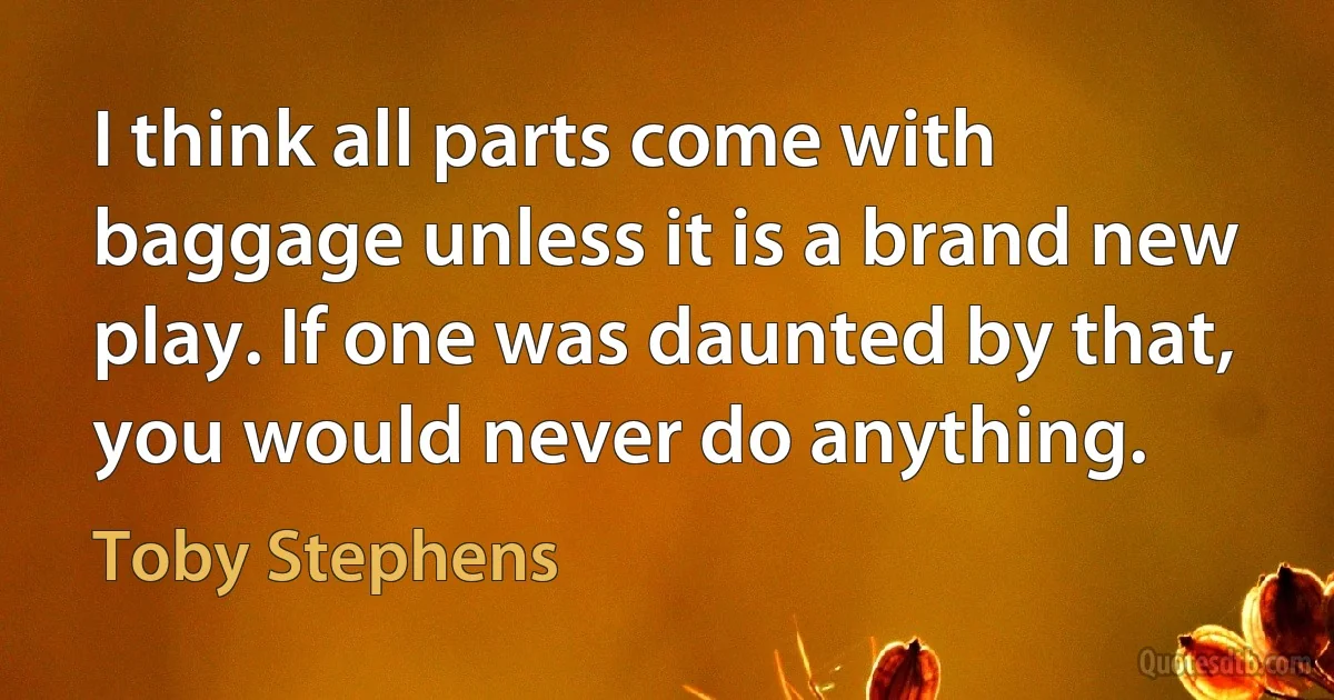 I think all parts come with baggage unless it is a brand new play. If one was daunted by that, you would never do anything. (Toby Stephens)