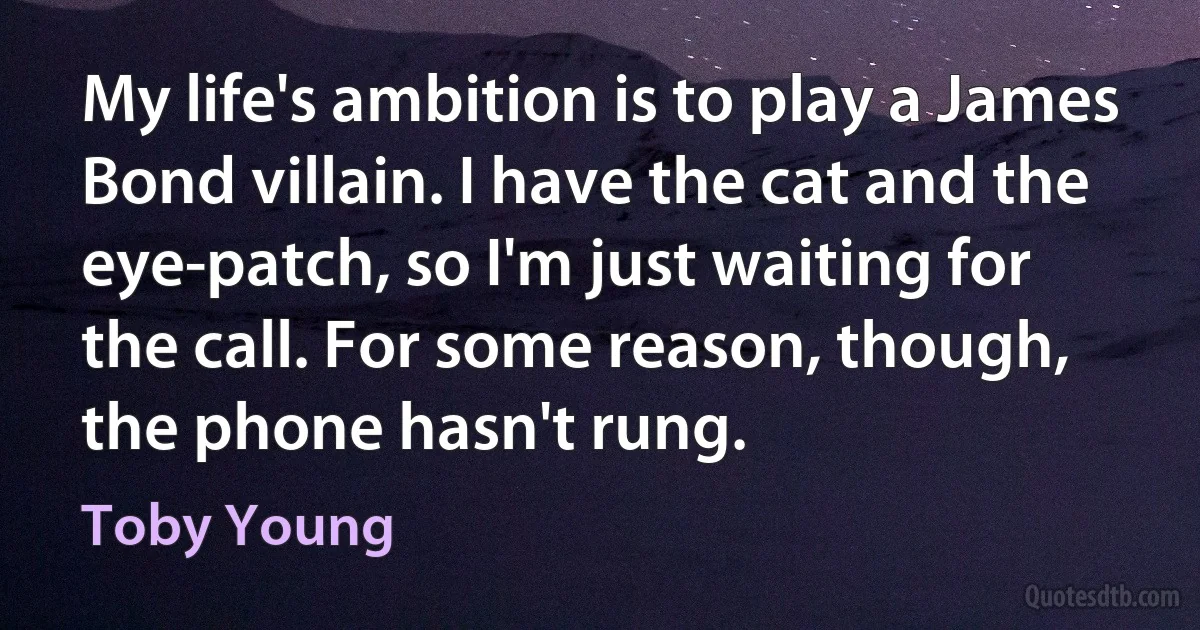 My life's ambition is to play a James Bond villain. I have the cat and the eye-patch, so I'm just waiting for the call. For some reason, though, the phone hasn't rung. (Toby Young)