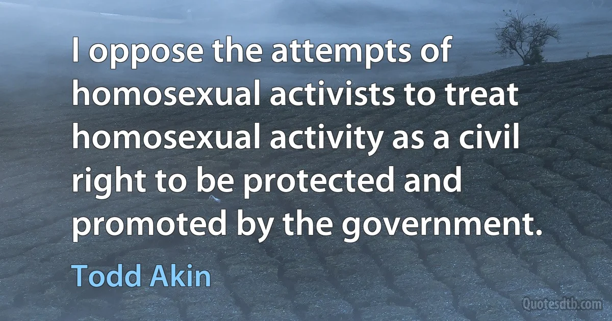 I oppose the attempts of homosexual activists to treat homosexual activity as a civil right to be protected and promoted by the government. (Todd Akin)