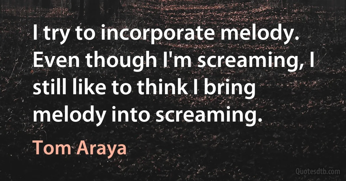 I try to incorporate melody. Even though I'm screaming, I still like to think I bring melody into screaming. (Tom Araya)