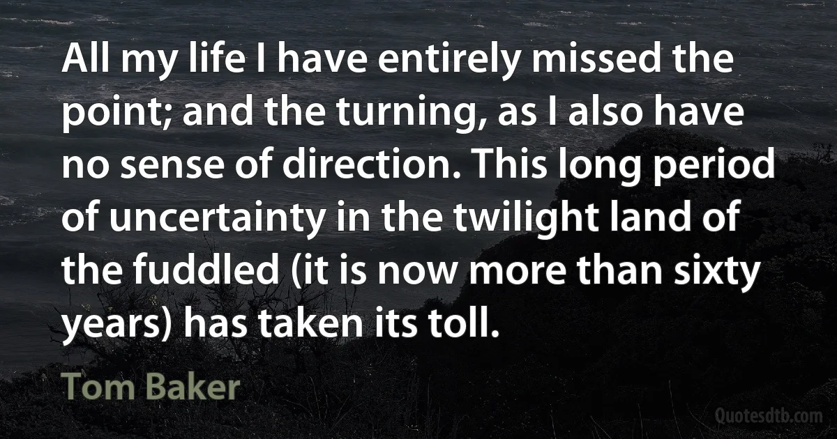 All my life I have entirely missed the point; and the turning, as I also have no sense of direction. This long period of uncertainty in the twilight land of the fuddled (it is now more than sixty years) has taken its toll. (Tom Baker)