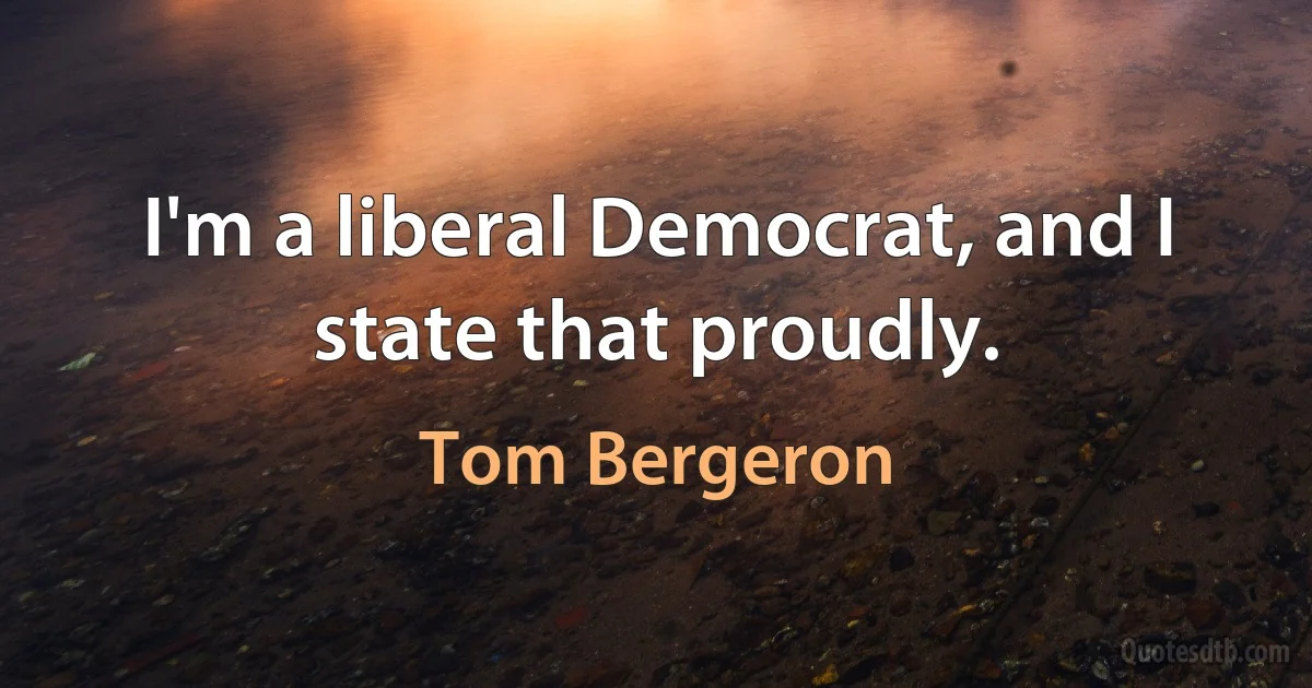 I'm a liberal Democrat, and I state that proudly. (Tom Bergeron)