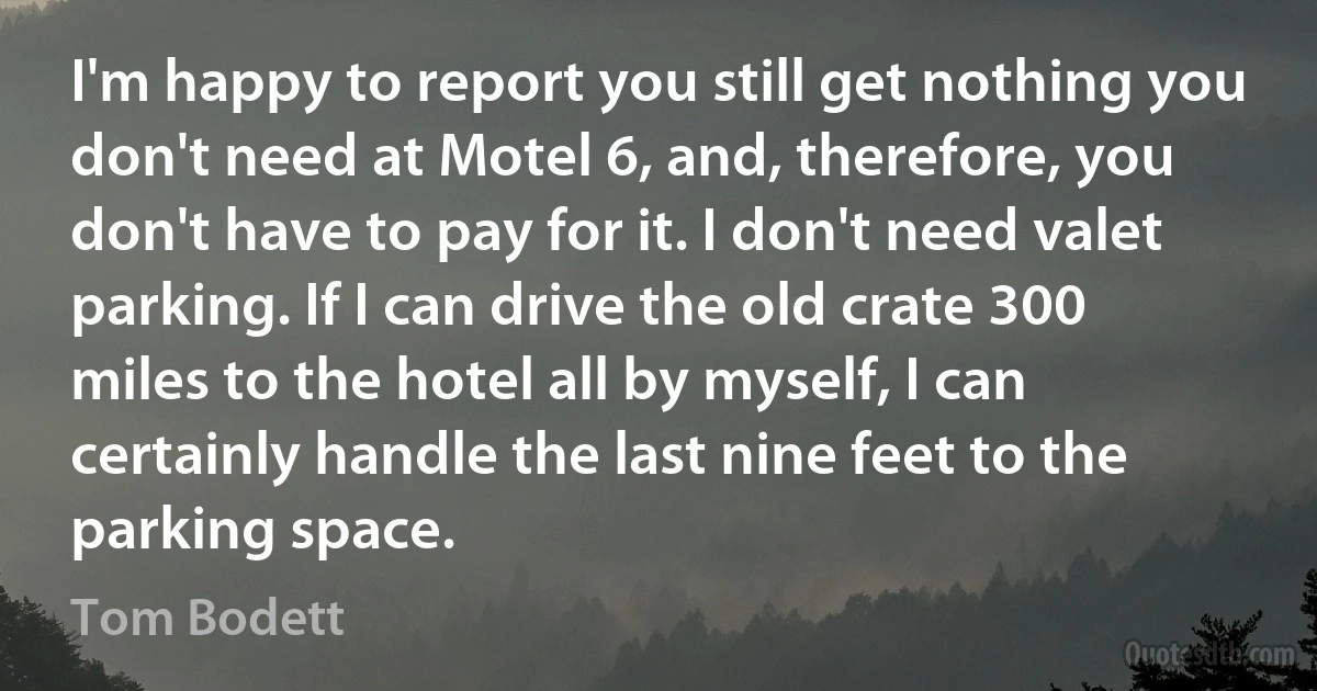 I'm happy to report you still get nothing you don't need at Motel 6, and, therefore, you don't have to pay for it. I don't need valet parking. If I can drive the old crate 300 miles to the hotel all by myself, I can certainly handle the last nine feet to the parking space. (Tom Bodett)