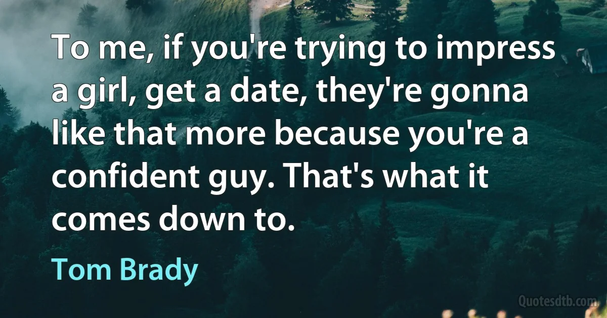 To me, if you're trying to impress a girl, get a date, they're gonna like that more because you're a confident guy. That's what it comes down to. (Tom Brady)