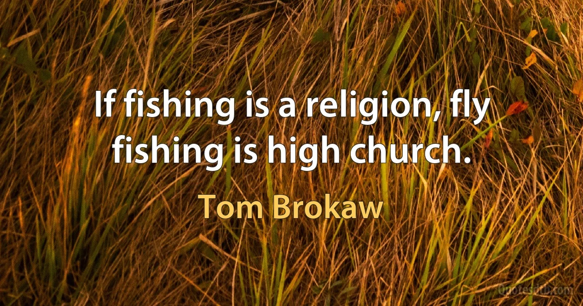 If fishing is a religion, fly fishing is high church. (Tom Brokaw)