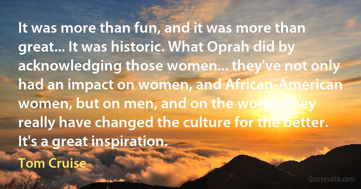 It was more than fun, and it was more than great... It was historic. What Oprah did by acknowledging those women... they've not only had an impact on women, and African-American women, but on men, and on the world. They really have changed the culture for the better. It's a great inspiration. (Tom Cruise)