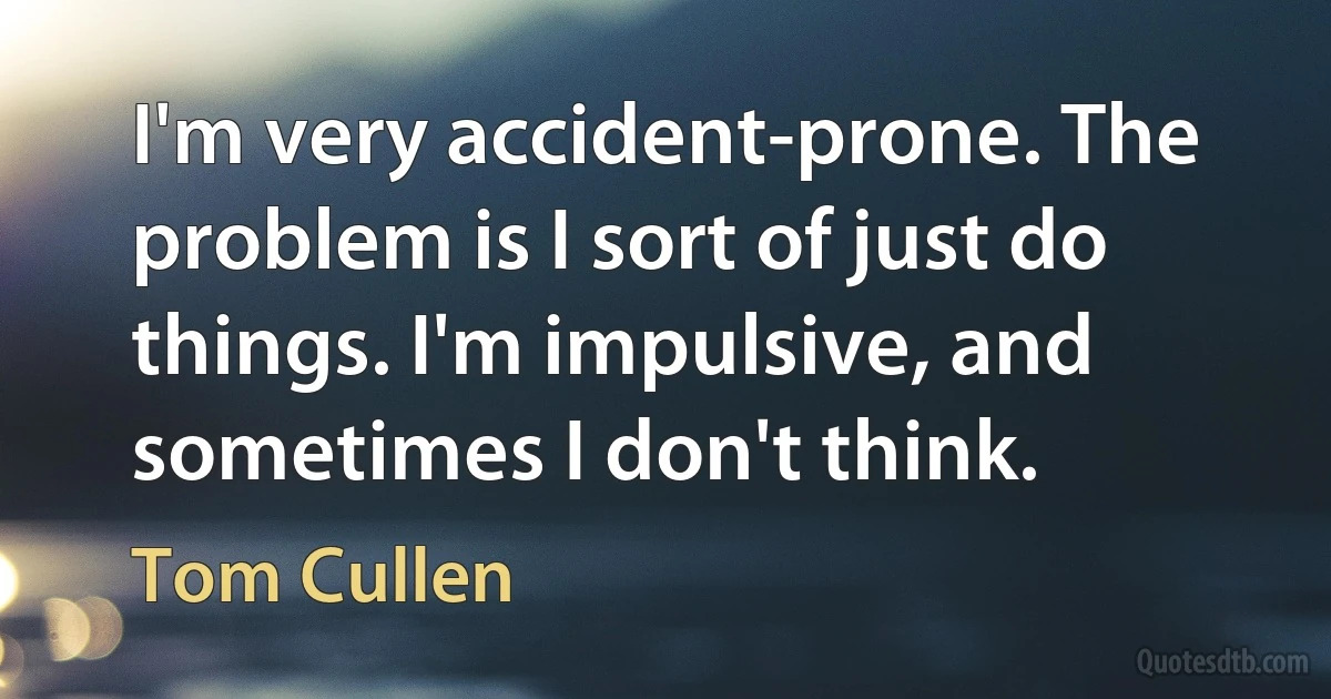 I'm very accident-prone. The problem is I sort of just do things. I'm impulsive, and sometimes I don't think. (Tom Cullen)