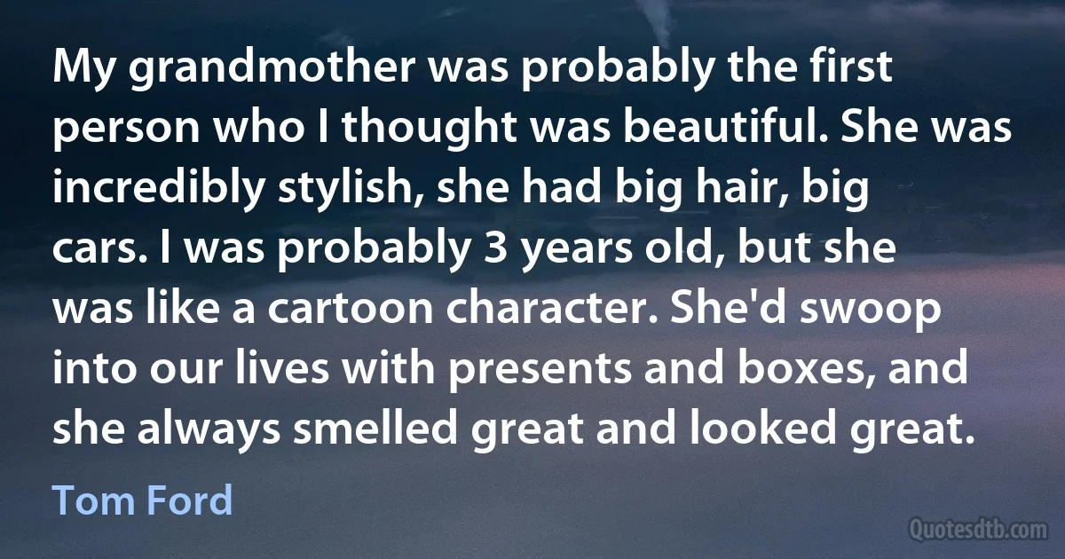 My grandmother was probably the first person who I thought was beautiful. She was incredibly stylish, she had big hair, big cars. I was probably 3 years old, but she was like a cartoon character. She'd swoop into our lives with presents and boxes, and she always smelled great and looked great. (Tom Ford)