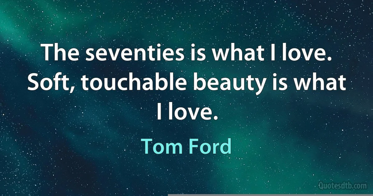 The seventies is what I love. Soft, touchable beauty is what I love. (Tom Ford)