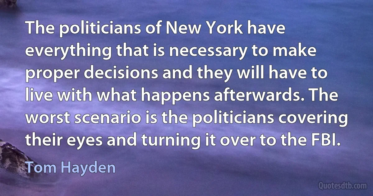 The politicians of New York have everything that is necessary to make proper decisions and they will have to live with what happens afterwards. The worst scenario is the politicians covering their eyes and turning it over to the FBI. (Tom Hayden)