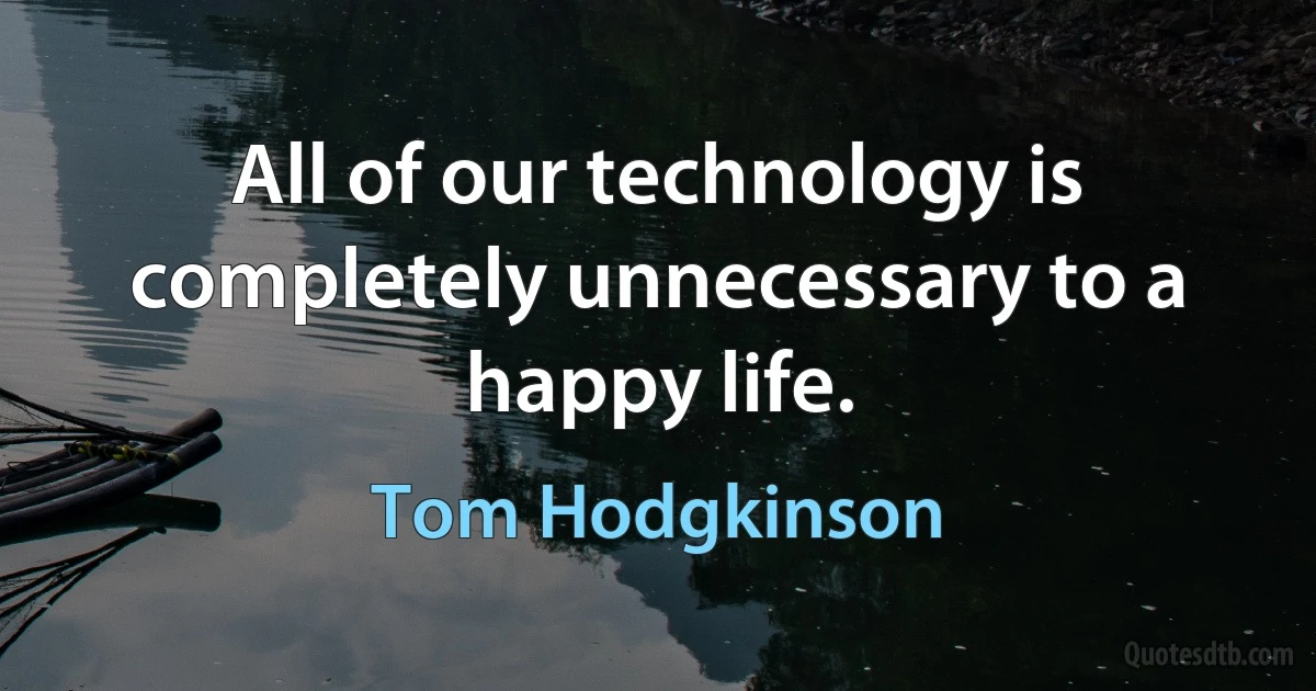 All of our technology is completely unnecessary to a happy life. (Tom Hodgkinson)