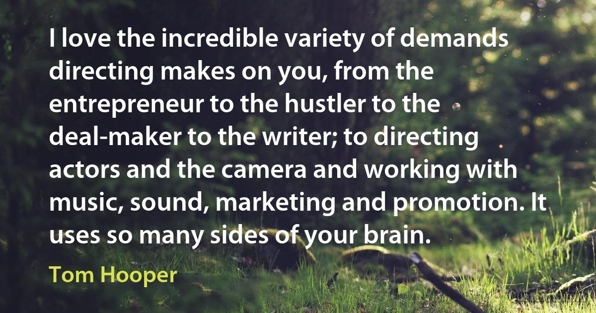 I love the incredible variety of demands directing makes on you, from the entrepreneur to the hustler to the deal-maker to the writer; to directing actors and the camera and working with music, sound, marketing and promotion. It uses so many sides of your brain. (Tom Hooper)