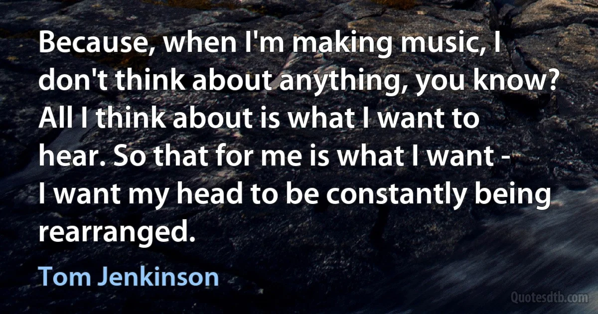 Because, when I'm making music, I don't think about anything, you know? All I think about is what I want to hear. So that for me is what I want - I want my head to be constantly being rearranged. (Tom Jenkinson)