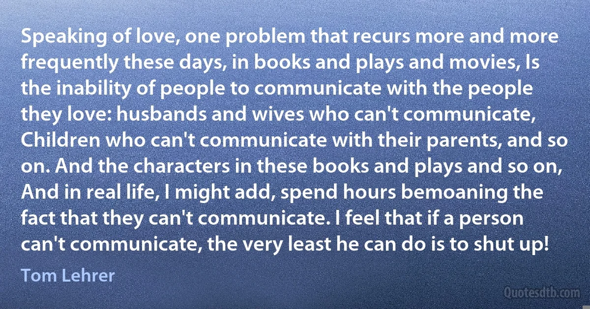 Speaking of love, one problem that recurs more and more frequently these days, in books and plays and movies, Is the inability of people to communicate with the people they love: husbands and wives who can't communicate, Children who can't communicate with their parents, and so on. And the characters in these books and plays and so on, And in real life, I might add, spend hours bemoaning the fact that they can't communicate. I feel that if a person can't communicate, the very least he can do is to shut up! (Tom Lehrer)