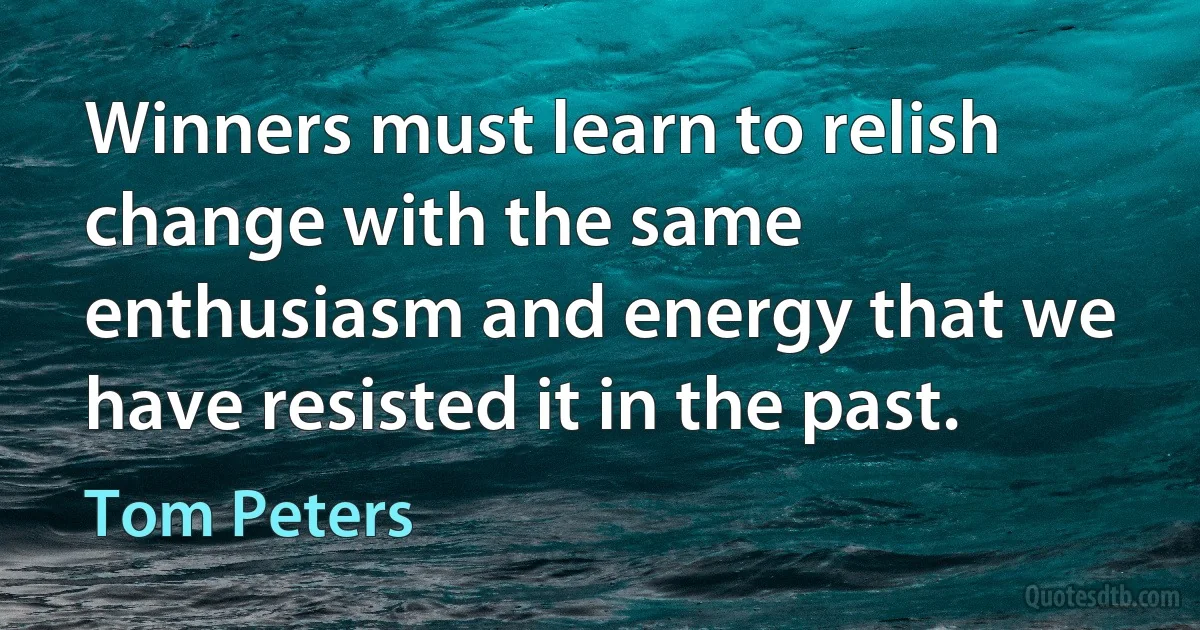 Winners must learn to relish change with the same enthusiasm and energy that we have resisted it in the past. (Tom Peters)