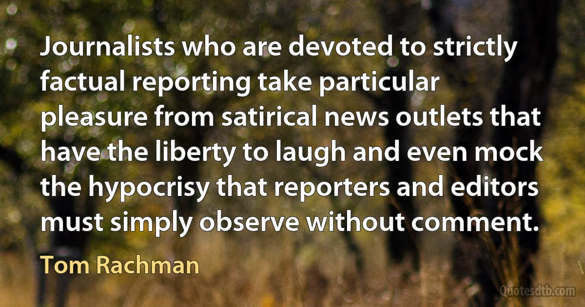 Journalists who are devoted to strictly factual reporting take particular pleasure from satirical news outlets that have the liberty to laugh and even mock the hypocrisy that reporters and editors must simply observe without comment. (Tom Rachman)