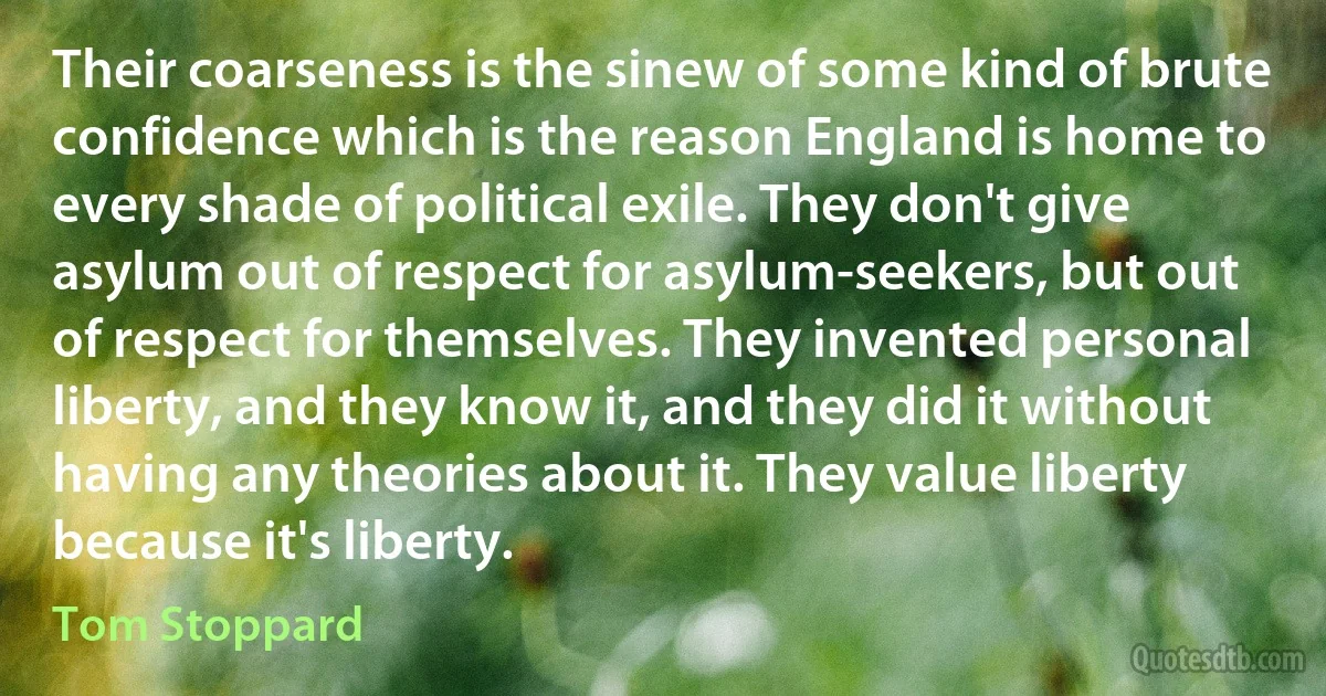 Their coarseness is the sinew of some kind of brute confidence which is the reason England is home to every shade of political exile. They don't give asylum out of respect for asylum-seekers, but out of respect for themselves. They invented personal liberty, and they know it, and they did it without having any theories about it. They value liberty because it's liberty. (Tom Stoppard)