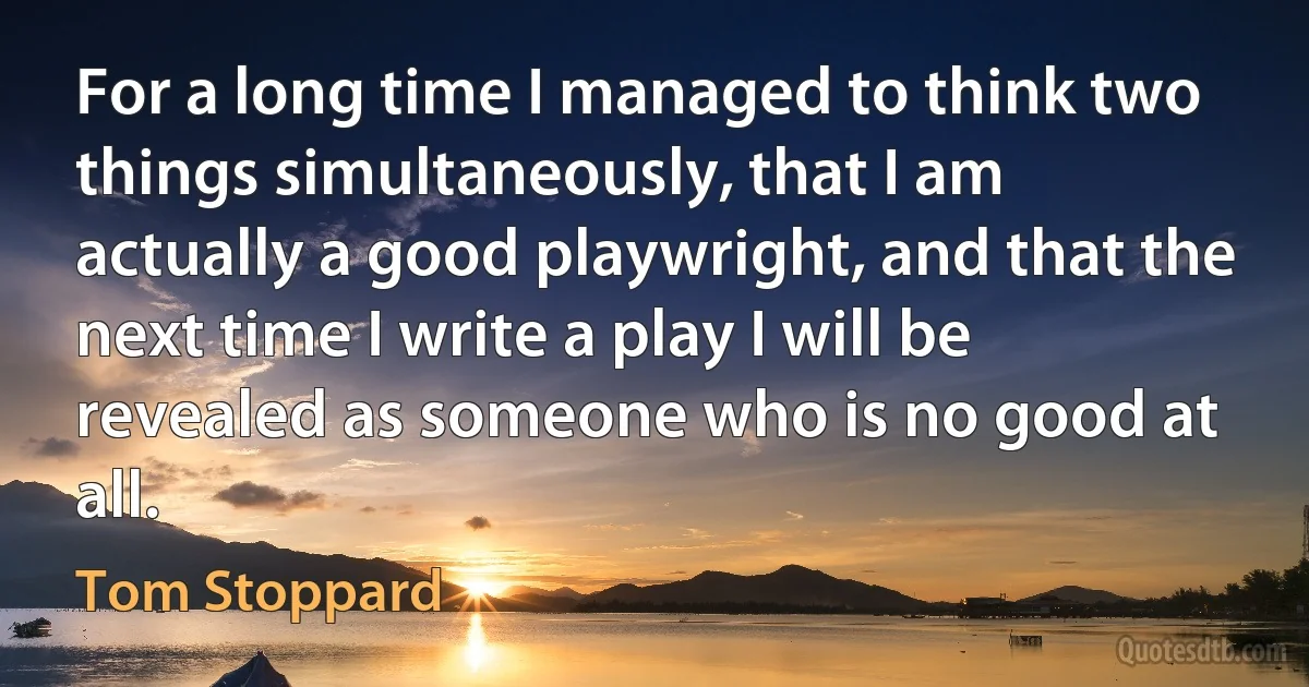 For a long time I managed to think two things simultaneously, that I am actually a good playwright, and that the next time I write a play I will be revealed as someone who is no good at all. (Tom Stoppard)