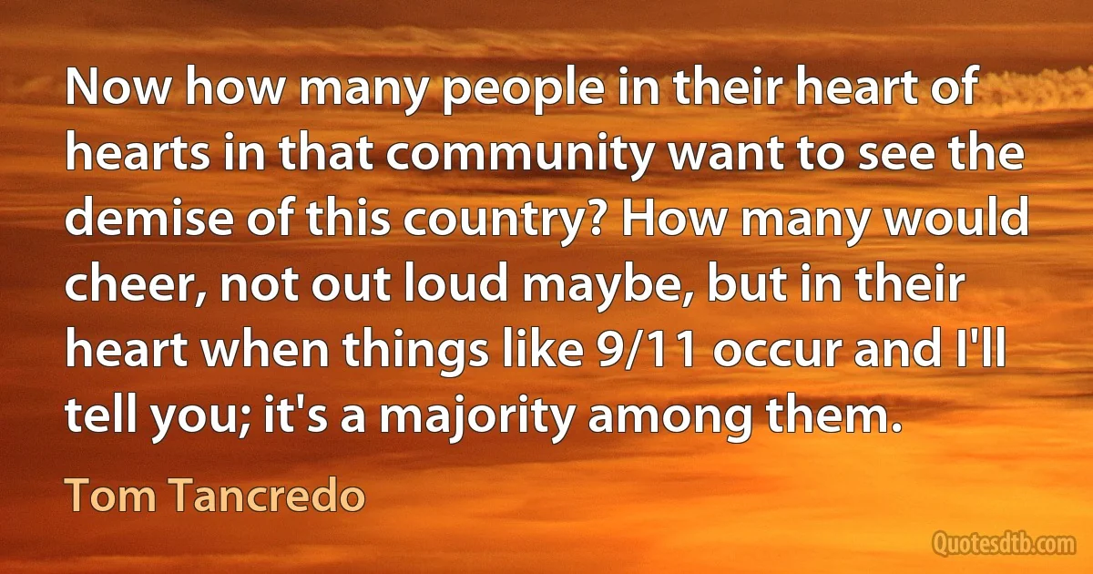 Now how many people in their heart of hearts in that community want to see the demise of this country? How many would cheer, not out loud maybe, but in their heart when things like 9/11 occur and I'll tell you; it's a majority among them. (Tom Tancredo)