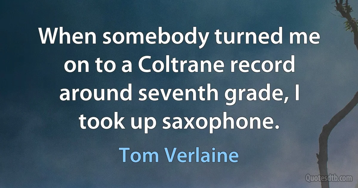 When somebody turned me on to a Coltrane record around seventh grade, I took up saxophone. (Tom Verlaine)