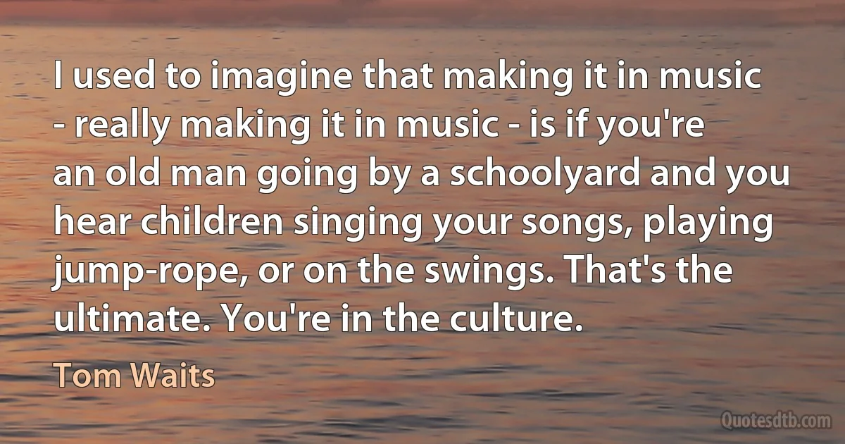 I used to imagine that making it in music - really making it in music - is if you're an old man going by a schoolyard and you hear children singing your songs, playing jump-rope, or on the swings. That's the ultimate. You're in the culture. (Tom Waits)