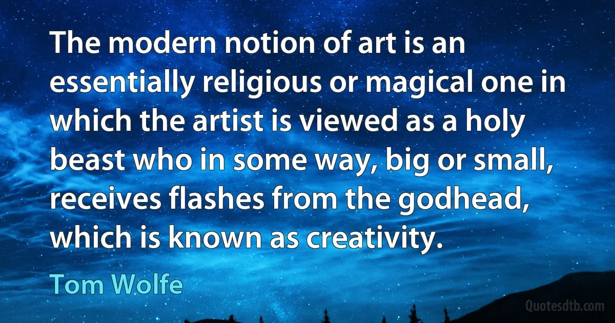 The modern notion of art is an essentially religious or magical one in which the artist is viewed as a holy beast who in some way, big or small, receives flashes from the godhead, which is known as creativity. (Tom Wolfe)