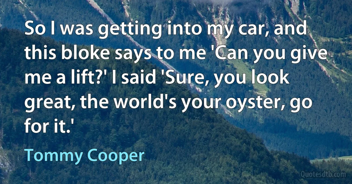 So I was getting into my car, and this bloke says to me 'Can you give me a lift?' I said 'Sure, you look great, the world's your oyster, go for it.' (Tommy Cooper)