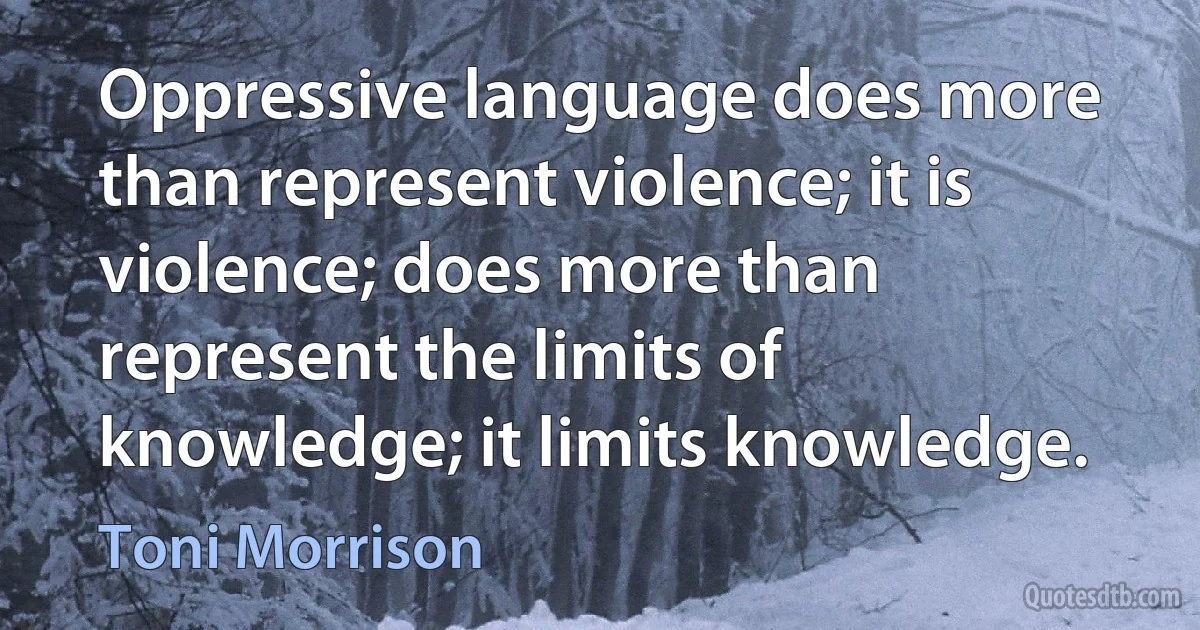 Oppressive language does more than represent violence; it is violence; does more than represent the limits of knowledge; it limits knowledge. (Toni Morrison)