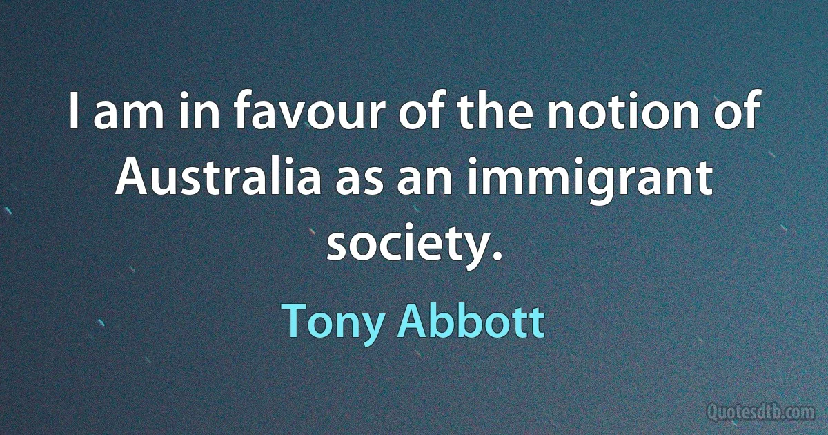 I am in favour of the notion of Australia as an immigrant society. (Tony Abbott)