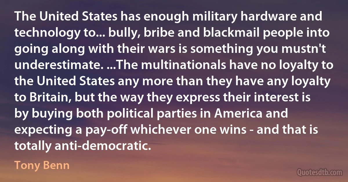 The United States has enough military hardware and technology to... bully, bribe and blackmail people into going along with their wars is something you mustn't underestimate. ...The multinationals have no loyalty to the United States any more than they have any loyalty to Britain, but the way they express their interest is by buying both political parties in America and expecting a pay-off whichever one wins - and that is totally anti-democratic. (Tony Benn)