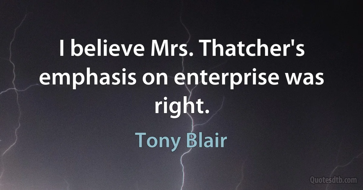 I believe Mrs. Thatcher's emphasis on enterprise was right. (Tony Blair)