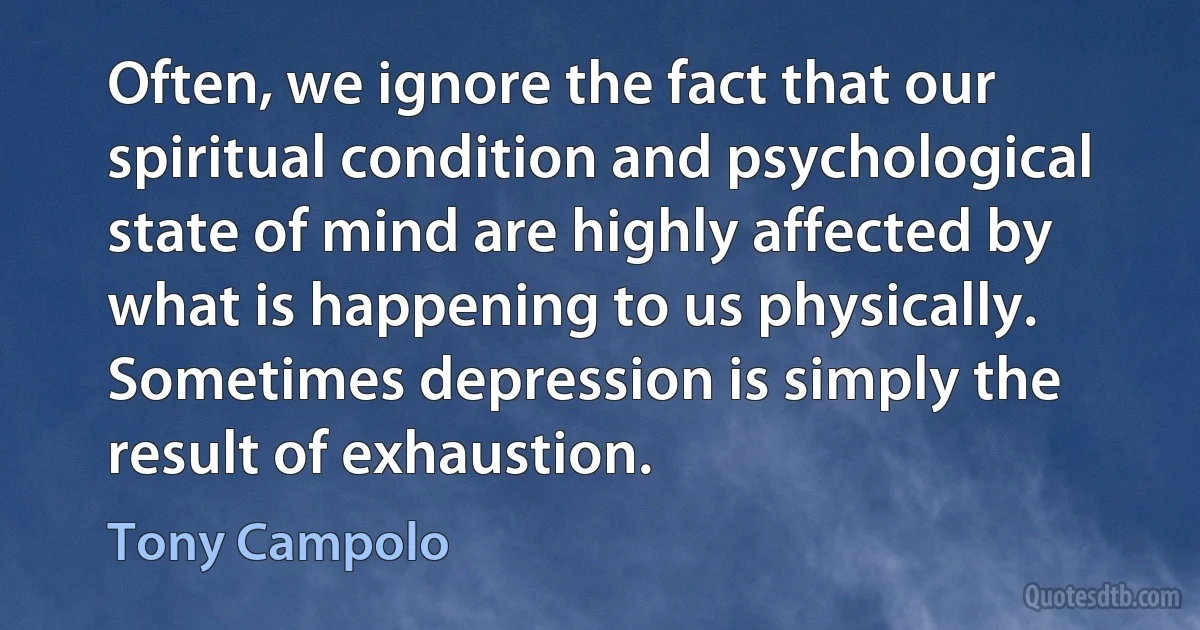 Often, we ignore the fact that our spiritual condition and psychological state of mind are highly affected by what is happening to us physically. Sometimes depression is simply the result of exhaustion. (Tony Campolo)