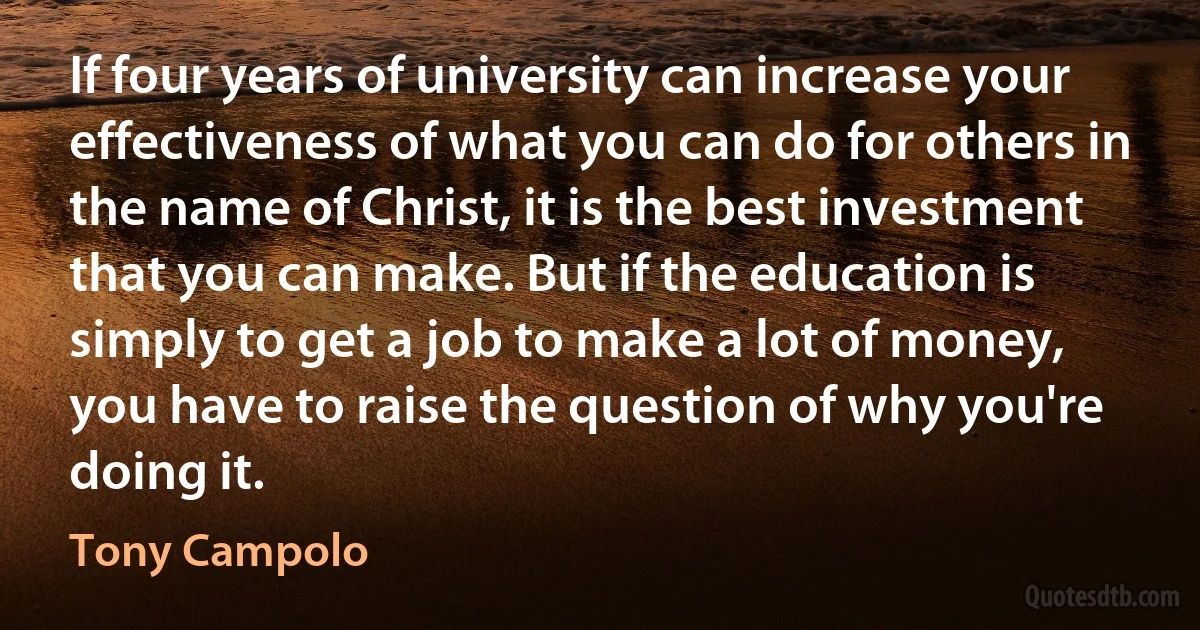 If four years of university can increase your effectiveness of what you can do for others in the name of Christ, it is the best investment that you can make. But if the education is simply to get a job to make a lot of money, you have to raise the question of why you're doing it. (Tony Campolo)