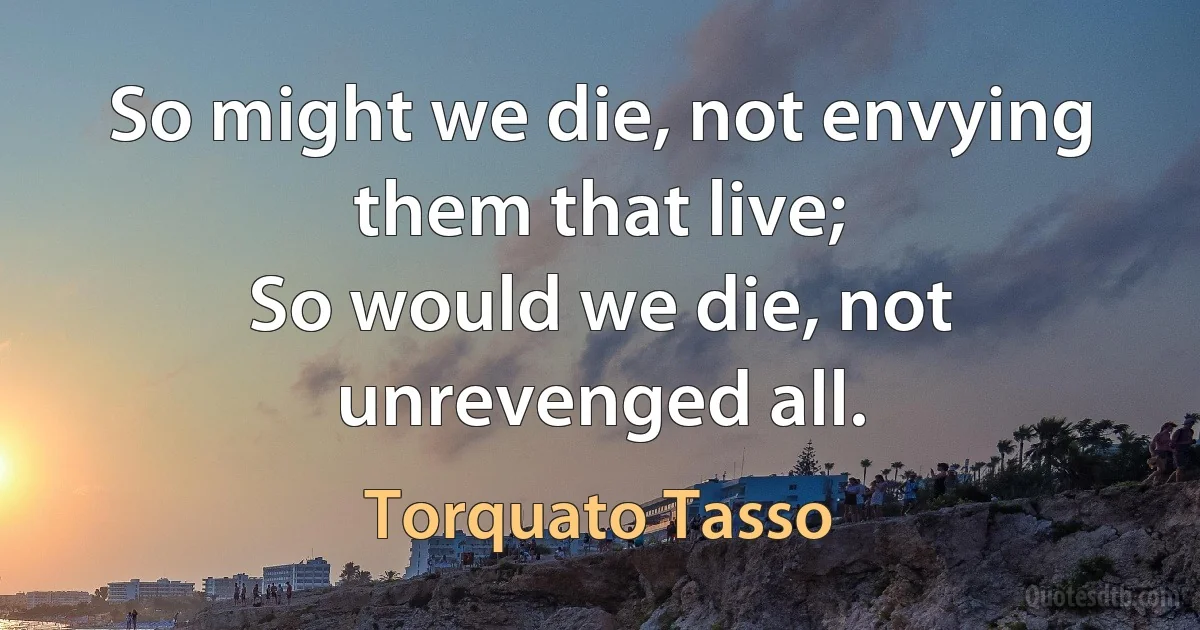 So might we die, not envying them that live;
So would we die, not unrevenged all. (Torquato Tasso)