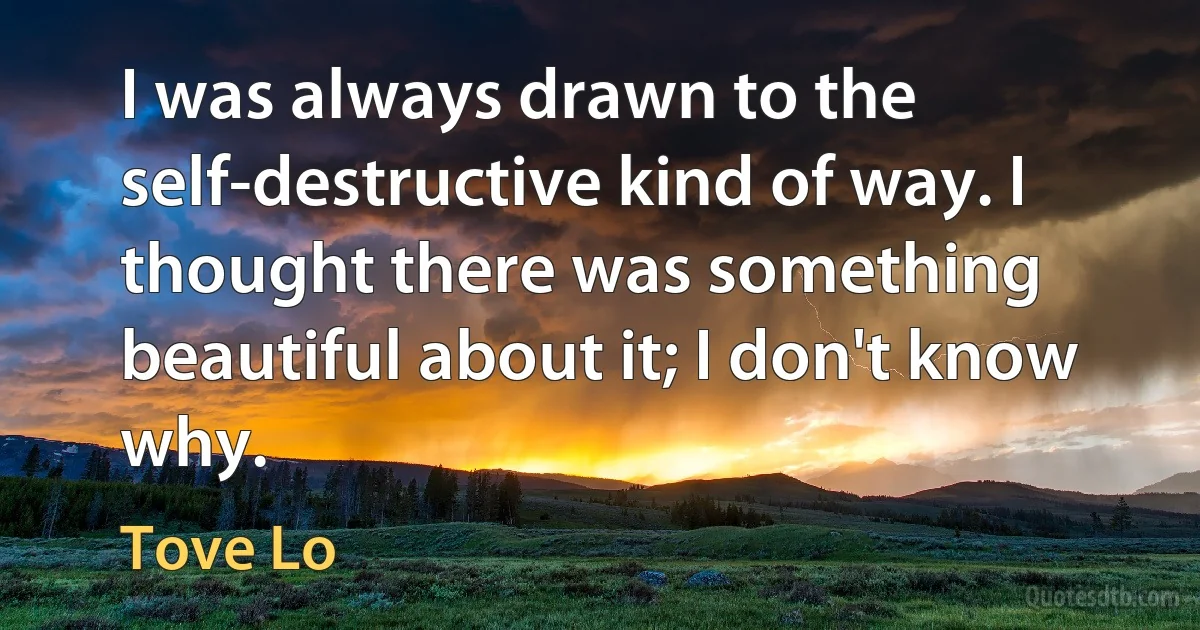 I was always drawn to the self-destructive kind of way. I thought there was something beautiful about it; I don't know why. (Tove Lo)