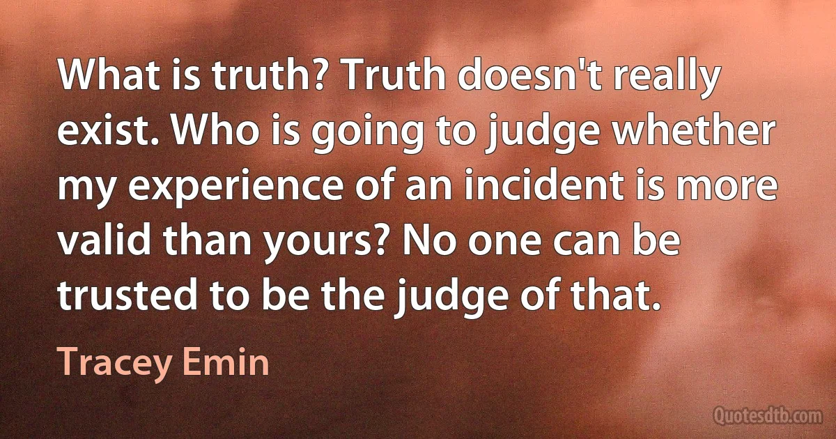 What is truth? Truth doesn't really exist. Who is going to judge whether my experience of an incident is more valid than yours? No one can be trusted to be the judge of that. (Tracey Emin)