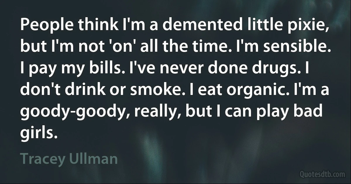 People think I'm a demented little pixie, but I'm not 'on' all the time. I'm sensible. I pay my bills. I've never done drugs. I don't drink or smoke. I eat organic. I'm a goody-goody, really, but I can play bad girls. (Tracey Ullman)