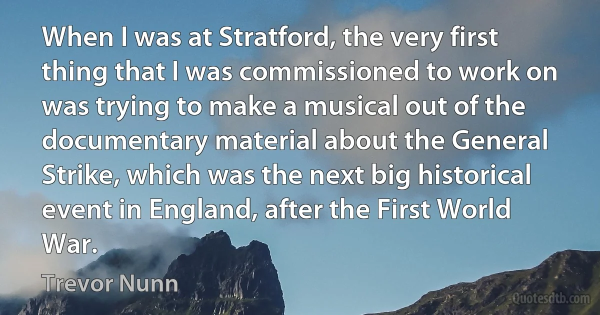 When I was at Stratford, the very first thing that I was commissioned to work on was trying to make a musical out of the documentary material about the General Strike, which was the next big historical event in England, after the First World War. (Trevor Nunn)