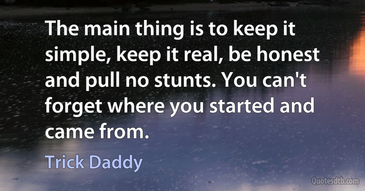 The main thing is to keep it simple, keep it real, be honest and pull no stunts. You can't forget where you started and came from. (Trick Daddy)