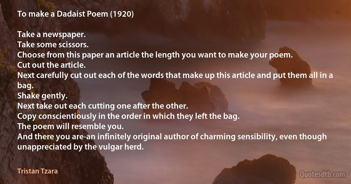 To make a Dadaist Poem (1920)

Take a newspaper.
Take some scissors.
Choose from this paper an article the length you want to make your poem.
Cut out the article.
Next carefully cut out each of the words that make up this article and put them all in a bag.
Shake gently.
Next take out each cutting one after the other.
Copy conscientiously in the order in which they left the bag.
The poem will resemble you.
And there you are-an infinitely original author of charming sensibility, even though unappreciated by the vulgar herd. (Tristan Tzara)